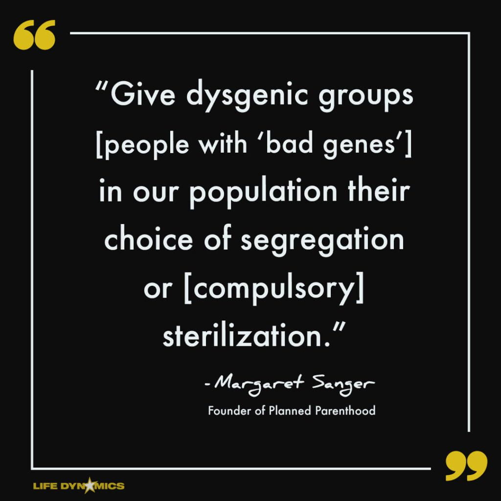 "Give dysgenic groups [people with "bad genes"] in our population their choice of segregation or [compuslory] sterilization." - Margaret Sanger, Founder of Planned Parenthood.